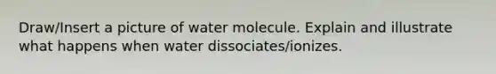 Draw/Insert a picture of water molecule. Explain and illustrate what happens when water dissociates/ionizes.