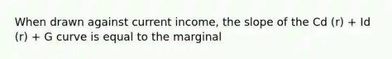 When drawn against current income, the slope of the Cd (r) + Id (r) + G curve is equal to the marginal