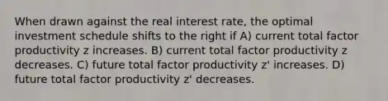 When drawn against the real interest rate, the optimal investment schedule shifts to the right if A) current total factor productivity z increases. B) current total factor productivity z decreases. C) future total factor productivity z' increases. D) future total factor productivity z' decreases.