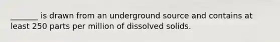 _______ is drawn from an underground source and contains at least 250 parts per million of dissolved solids.