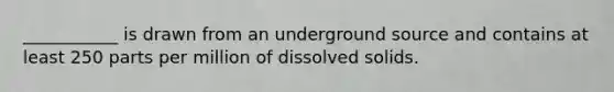 ___________ is drawn from an underground source and contains at least 250 parts per million of dissolved solids.