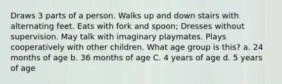 Draws 3 parts of a person. Walks up and down stairs with alternating feet. Eats with fork and spoon; Dresses without supervision. May talk with imaginary playmates. Plays cooperatively with other children. What age group is this? a. 24 months of age b. 36 months of age C. 4 years of age d. 5 years of age