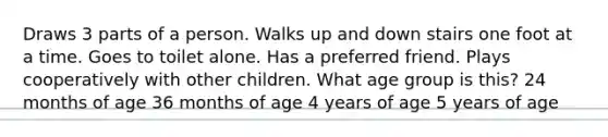 Draws 3 parts of a person. Walks up and down stairs one foot at a time. Goes to toilet alone. Has a preferred friend. Plays cooperatively with other children. What age group is this? 24 months of age 36 months of age 4 years of age 5 years of age