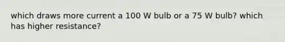 which draws more current a 100 W bulb or a 75 W bulb? which has higher resistance?