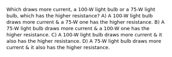 Which draws more current, a 100-W light bulb or a 75-W light bulb, which has the higher resistance? A) A 100-W light bulb draws more current & a 75-W one has the higher resistance. B) A 75-W light bulb draws more current & a 100-W one has the higher resistance. C) A 100-W light bulb draws more current & it also has the higher resistance. D) A 75-W light bulb draws more current & it also has the higher resistance.