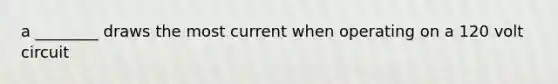 a ________ draws the most current when operating on a 120 volt circuit