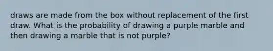 draws are made from the box without replacement of the first draw. What is the probability of drawing a purple marble and then drawing a marble that is not purple?