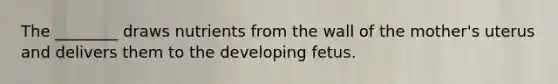 The ________ draws nutrients from the wall of the mother's uterus and delivers them to the developing fetus.