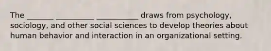 The _______ __________ ___________ draws from psychology, sociology, and other social sciences to develop theories about human behavior and interaction in an organizational setting.