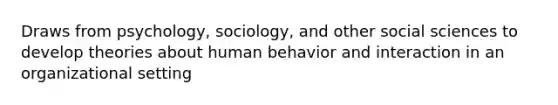 Draws from psychology, sociology, and other social sciences to develop theories about human behavior and interaction in an organizational setting