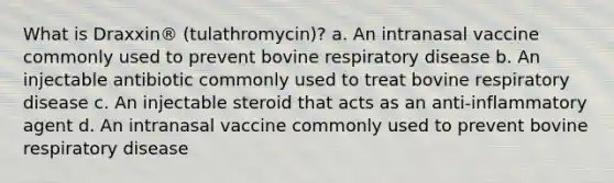 What is Draxxin® (tulathromycin)? a. An intranasal vaccine commonly used to prevent bovine respiratory disease b. An injectable antibiotic commonly used to treat bovine respiratory disease c. An injectable steroid that acts as an anti-inflammatory agent d. An intranasal vaccine commonly used to prevent bovine respiratory disease