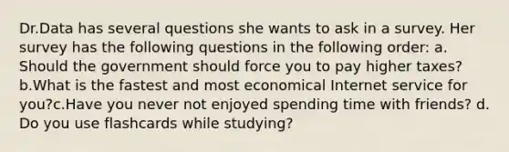 Dr.Data has several questions she wants to ask in a survey. Her survey has the following questions in the following order: a. Should the government should force you to pay higher taxes?b.What is the fastest and most economical Internet service for you?c.Have you never not enjoyed spending time with friends? d. Do you use flashcards while studying?