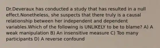 Dr.Deveraux has conducted a study that has resulted in a null effect.Nonetheless, she suspects that there truly is a causal relationship between her independent and dependent variables.Which of the following is UNLIKELY to be to blame? A) A weak manipulation B) An insensitive measure C) Too many participants D) A reverse confound