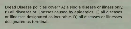 Dread Disease policies cover? A) a single disease or illness only. B) all diseases or illnesses caused by epidemics. C) all diseases or illnesses designated as incurable. D) all diseases or illnesses designated as terminal.