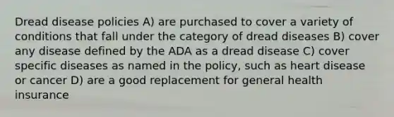 Dread disease policies A) are purchased to cover a variety of conditions that fall under the category of dread diseases B) cover any disease defined by the ADA as a dread disease C) cover specific diseases as named in the policy, such as heart disease or cancer D) are a good replacement for general health insurance