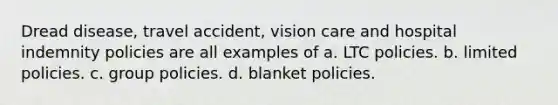 Dread disease, travel accident, vision care and hospital indemnity policies are all examples of a. LTC policies. b. limited policies. c. group policies. d. blanket policies.