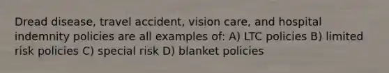 Dread disease, travel accident, vision care, and hospital indemnity policies are all examples of: A) LTC policies B) limited risk policies C) special risk D) blanket policies