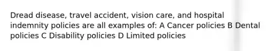 Dread disease, travel accident, vision care, and hospital indemnity policies are all examples of: A Cancer policies B Dental policies C Disability policies D Limited policies