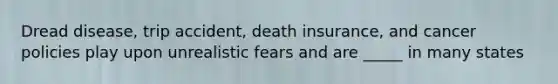 Dread disease, trip accident, death insurance, and cancer policies play upon unrealistic fears and are _____ in many states