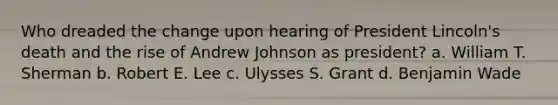 Who dreaded the change upon hearing of President Lincoln's death and the rise of Andrew Johnson as president? a. William T. Sherman b. Robert E. Lee c. Ulysses S. Grant d. Benjamin Wade