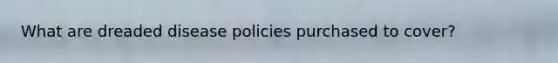 What are dreaded disease policies purchased to cover?