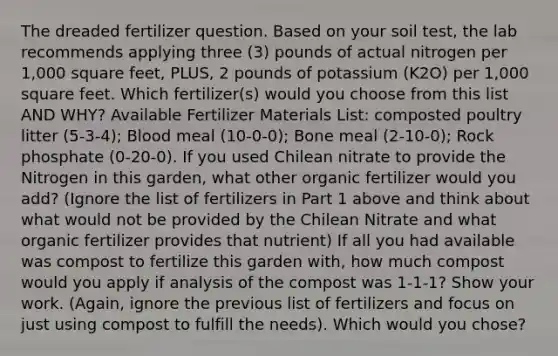 The dreaded fertilizer question. Based on your soil test, the lab recommends applying three (3) pounds of actual nitrogen per 1,000 square feet, PLUS, 2 pounds of potassium (K2O) per 1,000 square feet. Which fertilizer(s) would you choose from this list AND WHY? Available Fertilizer Materials List: composted poultry litter (5-3-4); Blood meal (10-0-0); Bone meal (2-10-0); Rock phosphate (0-20-0). If you used Chilean nitrate to provide the Nitrogen in this garden, what other organic fertilizer would you add? (Ignore the list of fertilizers in Part 1 above and think about what would not be provided by the Chilean Nitrate and what organic fertilizer provides that nutrient) If all you had available was compost to fertilize this garden with, how much compost would you apply if analysis of the compost was 1-1-1? Show your work. (Again, ignore the previous list of fertilizers and focus on just using compost to fulfill the needs). Which would you chose?