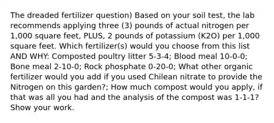 The dreaded fertilizer question) Based on your soil test, the lab recommends applying three (3) pounds of actual nitrogen per 1,000 square feet, PLUS, 2 pounds of potassium (K2O) per 1,000 square feet. Which fertilizer(s) would you choose from this list AND WHY: Composted poultry litter 5-3-4; Blood meal 10-0-0; Bone meal 2-10-0; Rock phosphate 0-20-0; What other organic fertilizer would you add if you used Chilean nitrate to provide the Nitrogen on this garden?; How much compost would you apply, if that was all you had and the analysis of the compost was 1-1-1? Show your work.