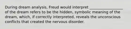 During dream analysis, Freud would interpret __________________ of the dream refers to be the hidden, symbolic meaning of the dream, which, if correctly interpreted, reveals the unconscious conflicts that created the nervous disorder.