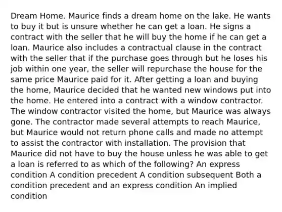 Dream Home. Maurice finds a dream home on the lake. He wants to buy it but is unsure whether he can get a loan. He signs a contract with the seller that he will buy the home if he can get a loan. Maurice also includes a contractual clause in the contract with the seller that if the purchase goes through but he loses his job within one year, the seller will repurchase the house for the same price Maurice paid for it. After getting a loan and buying the home, Maurice decided that he wanted new windows put into the home. He entered into a contract with a window contractor. The window contractor visited the home, but Maurice was always gone. The contractor made several attempts to reach Maurice, but Maurice would not return phone calls and made no attempt to assist the contractor with installation. The provision that Maurice did not have to buy the house unless he was able to get a loan is referred to as which of the following? An express condition A condition precedent A condition subsequent Both a condition precedent and an express condition An implied condition