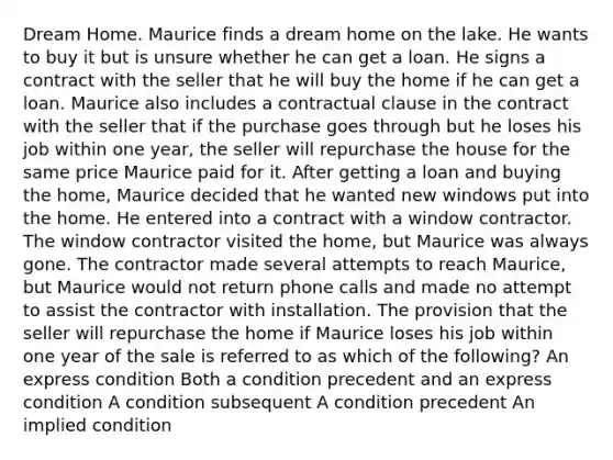 Dream Home. Maurice finds a dream home on the lake. He wants to buy it but is unsure whether he can get a loan. He signs a contract with the seller that he will buy the home if he can get a loan. Maurice also includes a contractual clause in the contract with the seller that if the purchase goes through but he loses his job within one year, the seller will repurchase the house for the same price Maurice paid for it. After getting a loan and buying the home, Maurice decided that he wanted new windows put into the home. He entered into a contract with a window contractor. The window contractor visited the home, but Maurice was always gone. The contractor made several attempts to reach Maurice, but Maurice would not return phone calls and made no attempt to assist the contractor with installation. The provision that the seller will repurchase the home if Maurice loses his job within one year of the sale is referred to as which of the following? An express condition Both a condition precedent and an express condition A condition subsequent A condition precedent An implied condition