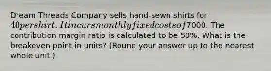 Dream Threads Company sells hand-sewn shirts for 40 per shirt. It incurs monthly fixed costs of7000. The contribution margin ratio is calculated to be 50%. What is the breakeven point in units? (Round your answer up to the nearest whole unit.)