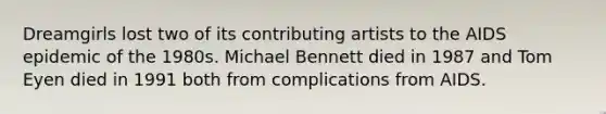 Dreamgirls lost two of its contributing artists to the AIDS epidemic of the 1980s. Michael Bennett died in 1987 and Tom Eyen died in 1991 both from complications from AIDS.