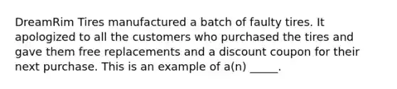 DreamRim Tires manufactured a batch of faulty tires. It apologized to all the customers who purchased the tires and gave them free replacements and a discount coupon for their next purchase. This is an example of a(n) _____.