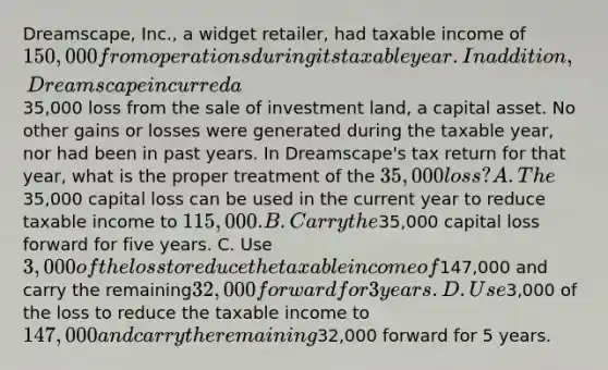 Dreamscape, Inc., a widget retailer, had taxable income of 150,000 from operations during its taxable year. In addition, Dreamscape incurred a35,000 loss from the sale of investment land, a capital asset. No other gains or losses were generated during the taxable year, nor had been in past years. In Dreamscape's tax return for that year, what is the proper treatment of the 35,000 loss? A. The35,000 capital loss can be used in the current year to reduce taxable income to 115,000. B. Carry the35,000 capital loss forward for five years. C. Use 3,000 of the loss to reduce the taxable income of147,000 and carry the remaining32,000 forward for 3 years. D. Use3,000 of the loss to reduce the taxable income to 147,000 and carry the remaining32,000 forward for 5 years.