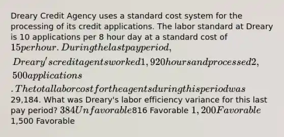 Dreary Credit Agency uses a standard cost system for the processing of its credit applications. The labor standard at Dreary is 10 applications per 8 hour day at a standard cost of 15 per hour. During the last pay period, Dreary's credit agents worked 1,920 hours and processed 2,500 applications. The total labor cost for the agents during this period was29,184. What was Dreary's labor efficiency variance for this last pay period? 384 Unfavorable816 Favorable 1,200 Favorable1,500 Favorable