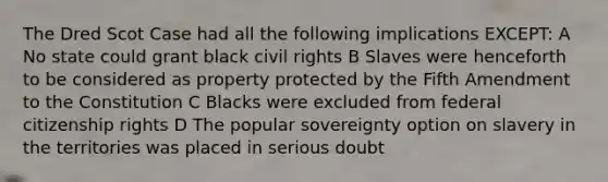 The Dred Scot Case had all the following implications EXCEPT: A No state could grant black civil rights B Slaves were henceforth to be considered as property protected by the Fifth Amendment to the Constitution C Blacks were excluded from federal citizenship rights D The popular sovereignty option on slavery in the territories was placed in serious doubt