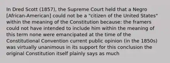 In Dred Scott (1857), the Supreme Court held that a Negro [African-American] could not be a "citizen of the United States" within the meaning of the Constitution because: the framers could not have intended to include him within the meaning of this term none were emancipated at the time of the Constitutional Convention current public opinion (in the 1850s) was virtually unanimous in its support for this conclusion the original Constitution itself plainly says as much