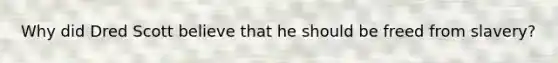 Why did Dred Scott believe that he should be freed from slavery?