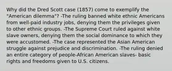 Why did the Dred Scott case (1857) come to exemplify the "American dilemma"? -The ruling banned white ethnic Americans from well-paid industry jobs, denying them the privileges given to other ethnic groups. -The Supreme Court ruled against white slave owners, denying them the social dominance to which they were accustomed. -The case represented the Asian American struggle against prejudice and discrimination. -The ruling denied an entire category of people-African American slaves- basic rights and freedoms given to U.S. citizens.