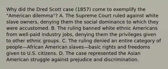 Why did the Dred Scott case (1857) come to exemplify the "American dilemma"? A. The Supreme Court ruled against white slave owners, denying them the social dominance to which they were accustomed. B. The ruling banned white ethnic Americans from well-paid industry jobs, denying them the privileges given to other ethnic groups. C. The ruling denied an entire category of people—African American slaves—basic rights and freedoms given to U.S. citizens. D. The case represented the Asian American struggle against prejudice and discrimination.