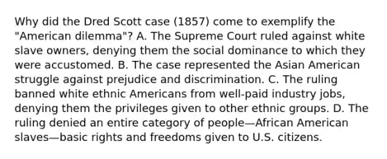 Why did the Dred Scott case (1857) come to exemplify the "American dilemma"? A. The Supreme Court ruled against white slave owners, denying them the social dominance to which they were accustomed. B. The case represented the Asian American struggle against prejudice and discrimination. C. The ruling banned white ethnic Americans from well-paid industry jobs, denying them the privileges given to other ethnic groups. D. The ruling denied an entire category of people—African American slaves—basic rights and freedoms given to U.S. citizens.