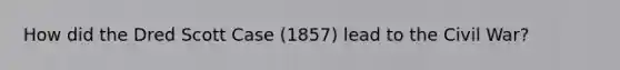 How did the Dred Scott Case (1857) lead to the Civil War?