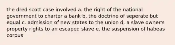 the dred scott case involved a. the right of the national government to charter a bank b. the doctrine of seperate but equal c. admission of new states to the union d. a slave owner's property rights to an escaped slave e. the suspension of habeas corpus