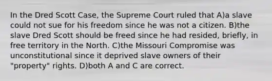 In the Dred Scott Case, the Supreme Court ruled that A)a slave could not sue for his freedom since he was not a citizen. B)the slave Dred Scott should be freed since he had resided, briefly, in free territory in the North. C)the Missouri Compromise was unconstitutional since it deprived slave owners of their "property" rights. D)both A and C are correct.