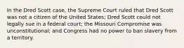 In the Dred Scott case, the Supreme Court ruled that Dred Scott was not a citizen of the United States; Dred Scott could not legally sue in a federal court; the Missouri Compromise was unconstitutional; and Congress had no power to ban slavery from a territory.