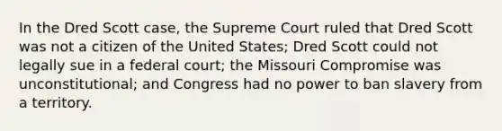 In the Dred Scott case, the Supreme Court ruled that Dred Scott was not a citizen of the United States; Dred Scott could not legally sue in a federal court; the Missouri Compromise was unconstitutional; and Congress had no power to ban slavery from a territory.