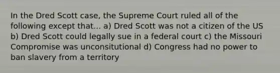 In the Dred Scott case, the Supreme Court ruled all of the following except that... a) Dred Scott was not a citizen of the US b) Dred Scott could legally sue in a federal court c) the Missouri Compromise was unconsitutional d) Congress had no power to ban slavery from a territory