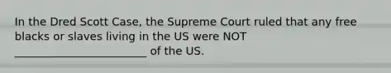 In the Dred Scott Case, the Supreme Court ruled that any free blacks or slaves living in the US were NOT ________________________ of the US.