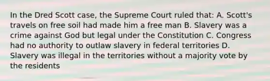 In the Dred Scott case, the Supreme Court ruled that: A. Scott's travels on free soil had made him a free man B. Slavery was a crime against God but legal under the Constitution C. Congress had no authority to outlaw slavery in federal territories D. Slavery was illegal in the territories without a majority vote by the residents