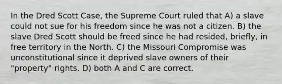 In the Dred Scott Case, the Supreme Court ruled that A) a slave could not sue for his freedom since he was not a citizen. B) the slave Dred Scott should be freed since he had resided, briefly, in free territory in the North. C) the Missouri Compromise was unconstitutional since it deprived slave owners of their "property" rights. D) both A and C are correct.